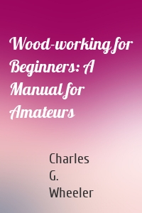 Wood-working for Beginners: A Manual for Amateurs
