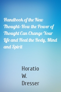 Handbook of the New Thought: How the Power of Thought Can Change Your Life and Heal the Body, Mind and Spirit