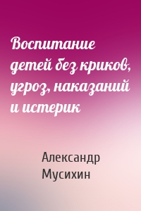 Воспитание детей без криков, угроз, наказаний и истерик