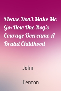 Please Don’t Make Me Go: How One Boy’s Courage Overcame A Brutal Childhood