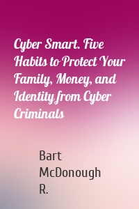 Cyber Smart. Five Habits to Protect Your Family, Money, and Identity from Cyber Criminals