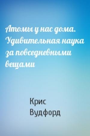 Обложка книги «Атомы у нас дома. Удивительная наука за повседневными вещами» — Крис Вудфорд