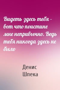 Видеть здесь тебя – вот что поистине мне непривычно. Ведь тебя никогда здесь не было