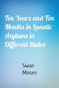 Ten Years and Ten Months in Lunatic Asylums in Different States