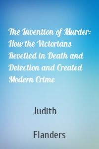 The Invention of Murder: How the Victorians Revelled in Death and Detection and Created Modern Crime