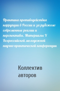 Практика противодействия коррупции в России и за рубежом: современные реалии и перспективы. Материалы V Всероссийской молодежной научно-практической конференции