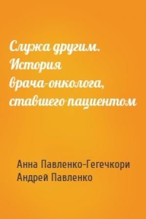 Обложка книги «Служа другим. История врача-онколога, ставшего пациентом» — Анна Павленко-Гегечкори, Андрей Павленко