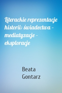 Literackie reprezentacje historii: świadectwa – mediatyzacje – eksploracje