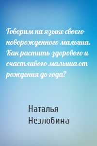 Говорим на языке своего новорожденного малыша. Как растить здорового и счастливого малыша от рождения до года?