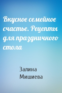 Вкусное семейное счастье. Рецепты для праздничного стола