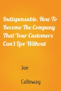 Indispensable. How To Become The Company That Your Customers Can't Live Without