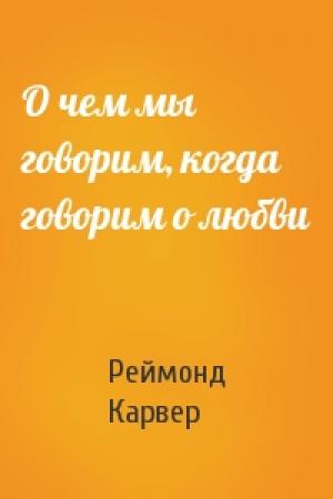 Обложка книги «О чем мы говорим, когда говорим о любви» — Реймонд Карвер