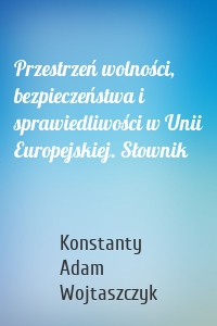 Przestrzeń wolności, bezpieczeństwa i sprawiedliwości w Unii Europejskiej. Słownik