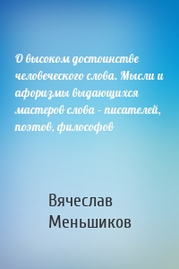 О высоком достоинстве человеческого слова. Мысли и афоризмы выдающихся мастеров слова – писателей, поэтов, философов