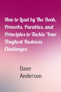 How to Lead by The Book. Proverbs, Parables, and Principles to Tackle Your Toughest Business Challenges