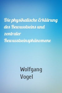 Die physikalische Erklärung des Bewusstseins und zentraler Bewusstseinsphänomene