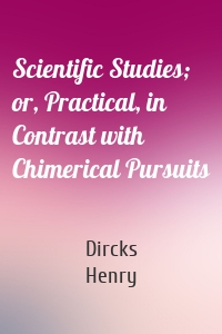 Scientific Studies; or, Practical, in Contrast with Chimerical Pursuits