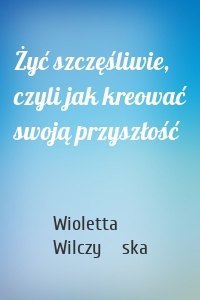 Żyć szczęśliwie, czyli jak kreować swoją przyszłość