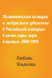 Политическая полиция и либеральное движение в Российской империи: власть игры, игра властью. 1880-1905