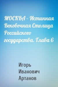 МОСКВА – Истинная Вековечная Столица Российского государства. Глава 6