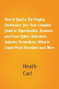 How to Land a Top-Paying Electricians Job: Your Complete Guide to Opportunities, Resumes and Cover Letters, Interviews, Salaries, Promotions, What to Expect From Recruiters and More