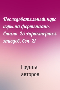 Последовательный курс игры на фортепиано. Стиль. 25 характерных этюдов. Соч. 21