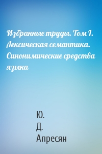 Избранные труды. Том I. Лексическая семантика. Синонимические средства языка