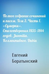 Полное собрание сочинений и писем. Том 3. Часть 1. «Сумерки». Стихотворения 1835—1844 годов. Juvenilia. Коллективное. Dubia
