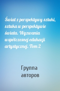 Świat z perspektywy sztuki, sztuka w perspektywie świata. Wyzwania współczesnej edukacji artystycznej. Tom 2