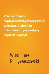 Przeciwdziałanie międzynarodowej przestępczości przeciwko środowisku naturalnemu z perspektywy organów ścigania