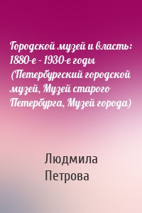 Городской музей и власть: 1880-е – 1930-е годы (Петербургский городской музей, Музей старого Петербурга, Музей города)