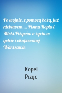Po wojnie, z pomocą bożą, już niebawem ... Pisma Kopla i Mirki Piżyców o życiu w getcie i okupowanej Warszawie