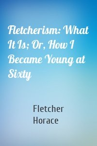 Fletcherism: What It Is; Or, How I Became Young at Sixty