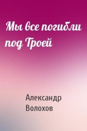 Обложка книги «Мы все погибли под Троей» — Александр Волохов