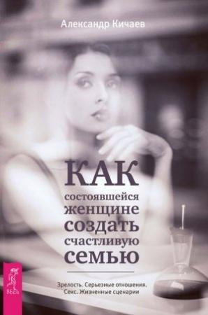 Обложка книги «Как состоявшейся женщине создать счастливую семью. Зрелость. Серьезные отношения. Секс. Жизненные сценарии» — Александр Кичаев