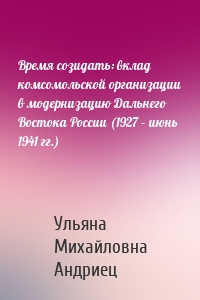 Время созидать: вклад комсомольской организации в модернизацию Дальнего Востока России (1927 – июнь 1941 гг.)