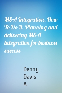 M&A Integration. How To Do It. Planning and delivering M&A integration for business success