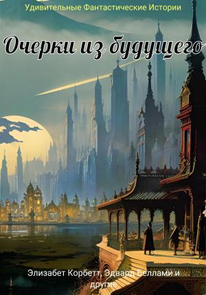 Обложка книги «Очерки из будущего» — Джон Манро, Уордон Кертис, Джулиан Хоторн, Элизабет Корбетт, Эдвард Беллами, Эдвард Бервик, Эдвард Эверетт Хейл, Уильям Хоу, Элтон Смит, Курд Лассвиц, Говард Уилсон, Джон Барнабас, Уильям Крейн, Джордж Гриффит, Фрэнк Стоктон, Уильям Стэкпул, Генри Геринг, Денис Балонов