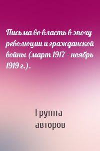 Письма во власть в эпоху революции и гражданской войны (март 1917 – ноябрь 1919 г.).