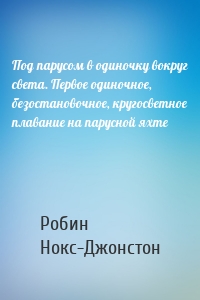 Под парусом в одиночку вокруг света. Первое одиночное, безостановочное, кругосветное плавание на парусной яхте