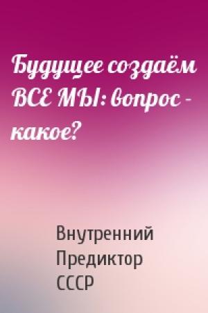Обложка книги «Будущее создаём ВСЕ МЫ: вопрос - какое?» — Внутренний СССР