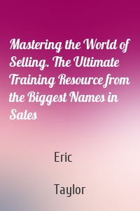 Mastering the World of Selling. The Ultimate Training Resource from the Biggest Names in Sales