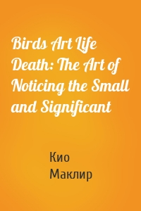 Birds Art Life Death: The Art of Noticing the Small and Significant