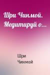 Шри Чинмой - Шри Чинмой. Медитируй о...