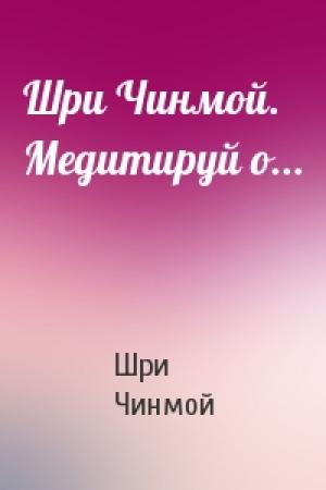 Обложка книги «Шри Чинмой. Медитируй о...» — Шри Чинмой