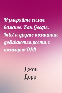 Измеряйте самое важное. Как Google, Intel и другие компании добиваются роста с помощью OKR