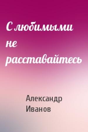 Обложка книги «С любимыми не расставайтесь» — Александр Иванов