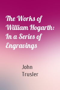 The Works of William Hogarth: In a Series of Engravings