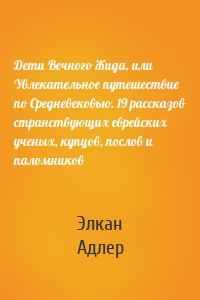 Дети Вечного Жида, или Увлекательное путешествие по Средневековью. 19 рассказов странствующих еврейских ученых, купцов, послов и паломников