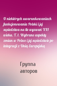 O niektórych uwarunkowaniach funkcjonowania Polski i jej sąsiedztwa na tle wyzwań XXI wieku. T. 1. Wybrane aspekty zmian w Polsce i jej sąsiedztwie po integracji z Unią Europejską